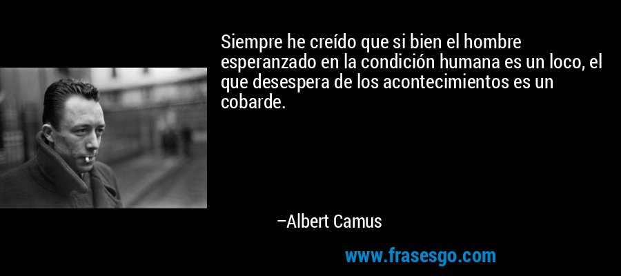 Siempre he creído que si bien el hombre esperanzado en la condición humana es un loco, el que desespera de los acontecimientos es un cobarde. – Albert Camus