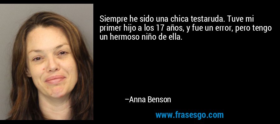 Siempre he sido una chica testaruda. Tuve mi primer hijo a los 17 años, y fue un error, pero tengo un hermoso niño de ella. – Anna Benson