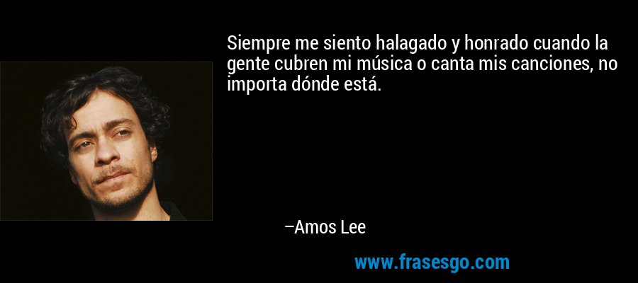 Siempre me siento halagado y honrado cuando la gente cubren mi música o canta mis canciones, no importa dónde está. – Amos Lee