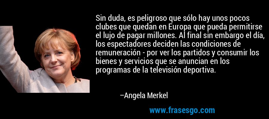 Sin duda, es peligroso que sólo hay unos pocos clubes que quedan en Europa que pueda permitirse el lujo de pagar millones. Al final sin embargo el día, los espectadores deciden las condiciones de remuneración - por ver los partidos y consumir los bienes y servicios que se anuncian en los programas de la televisión deportiva. – Angela Merkel