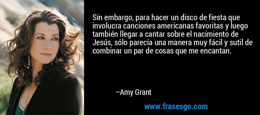 Sin embargo, para hacer un disco de fiesta que involucra canciones americanas favoritas y luego también llegar a cantar sobre el nacimiento de Jesús, sólo parecía una manera muy fácil y sutil de combinar un par de cosas que me encantan. – Amy Grant
