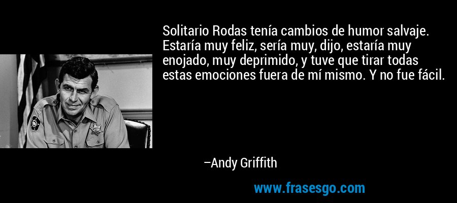 Solitario Rodas tenía cambios de humor salvaje. Estaría muy feliz, sería muy, dijo, estaría muy enojado, muy deprimido, y tuve que tirar todas estas emociones fuera de mí mismo. Y no fue fácil. – Andy Griffith