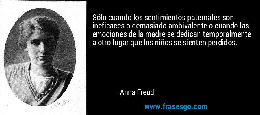 Sólo cuando los sentimientos paternales son ineficaces o demasiado ambivalente o cuando las emociones de la madre se dedican temporalmente a otro lugar que los niños se sienten perdidos. – Anna Freud