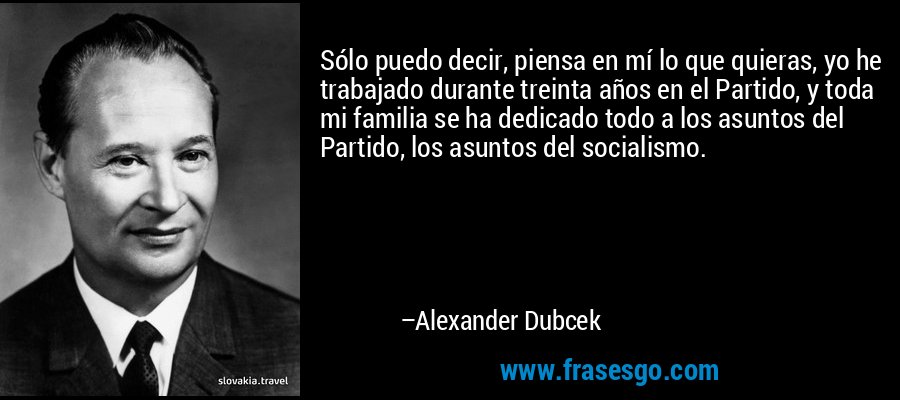 Sólo puedo decir, piensa en mí lo que quieras, yo he trabajado durante treinta años en el Partido, y toda mi familia se ha dedicado todo a los asuntos del Partido, los asuntos del socialismo. – Alexander Dubcek