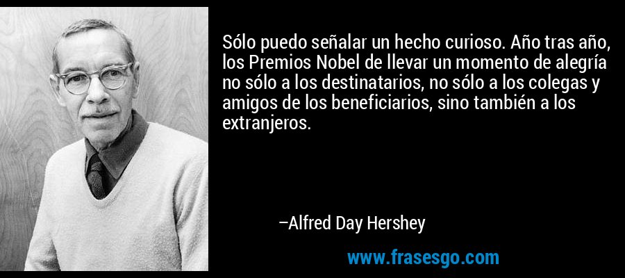 Sólo puedo señalar un hecho curioso. Año tras año, los Premios Nobel de llevar un momento de alegría no sólo a los destinatarios, no sólo a los colegas y amigos de los beneficiarios, sino también a los extranjeros. – Alfred Day Hershey