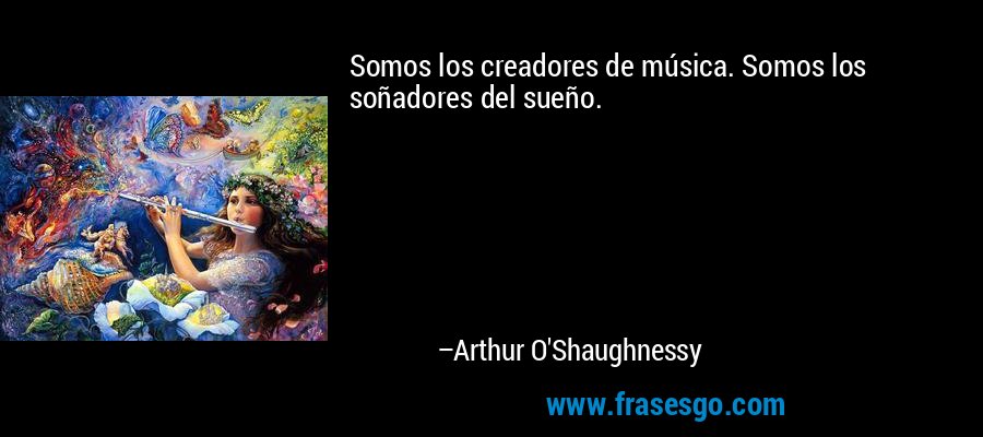 Somos los creadores de música. Somos los soñadores del sueño. – Arthur O'Shaughnessy