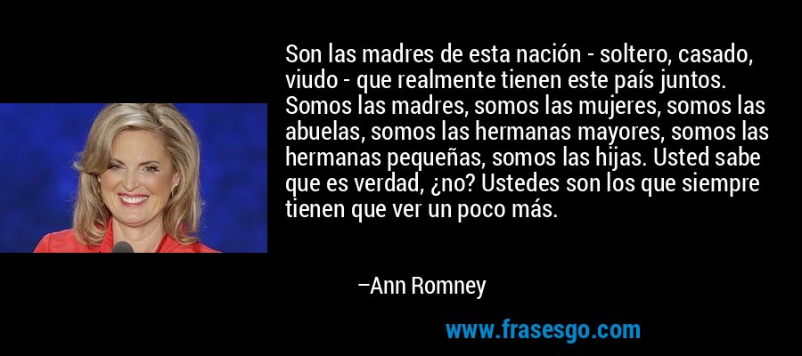 Son las madres de esta nación - soltero, casado, viudo - que realmente tienen este país juntos. Somos las madres, somos las mujeres, somos las abuelas, somos las hermanas mayores, somos las hermanas pequeñas, somos las hijas. Usted sabe que es verdad, ¿no? Ustedes son los que siempre tienen que ver un poco más. – Ann Romney