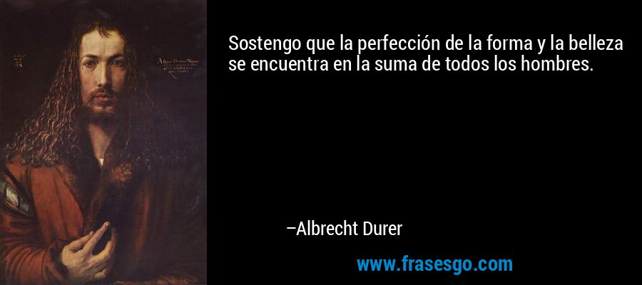 Sostengo que la perfección de la forma y la belleza se encuentra en la suma de todos los hombres. – Albrecht Durer