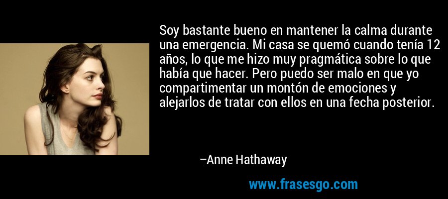 Soy bastante bueno en mantener la calma durante una emergencia. Mi casa se quemó cuando tenía 12 años, lo que me hizo muy pragmática sobre lo que había que hacer. Pero puedo ser malo en que yo compartimentar un montón de emociones y alejarlos de tratar con ellos en una fecha posterior. – Anne Hathaway