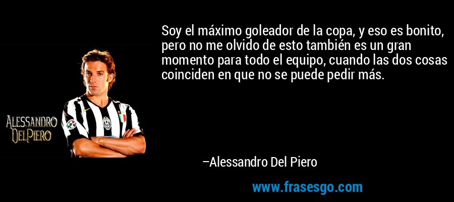 Soy el máximo goleador de la copa, y eso es bonito, pero no me olvido de esto también es un gran momento para todo el equipo, cuando las dos cosas coinciden en que no se puede pedir más. – Alessandro Del Piero