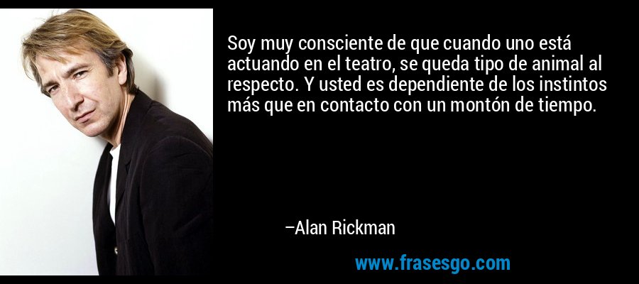 Soy muy consciente de que cuando uno está actuando en el teatro, se queda tipo de animal al respecto. Y usted es dependiente de los instintos más que en contacto con un montón de tiempo. – Alan Rickman