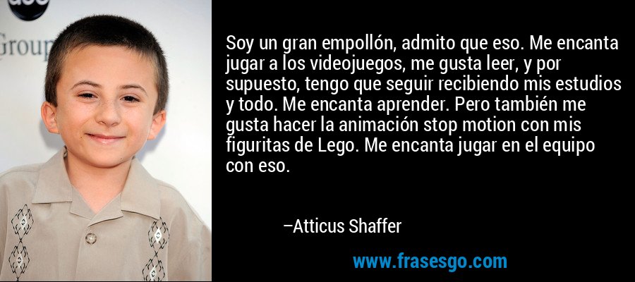 Soy un gran empollón, admito que eso. Me encanta jugar a los videojuegos, me gusta leer, y por supuesto, tengo que seguir recibiendo mis estudios y todo. Me encanta aprender. Pero también me gusta hacer la animación stop motion con mis figuritas de Lego. Me encanta jugar en el equipo con eso. – Atticus Shaffer