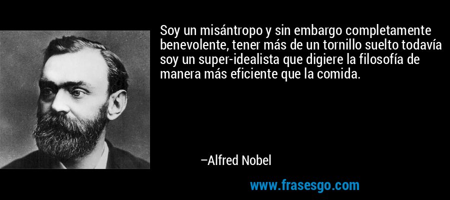 Soy un misántropo y sin embargo completamente benevolente, tener más de un tornillo suelto todavía soy un super-idealista que digiere la filosofía de manera más eficiente que la comida. – Alfred Nobel