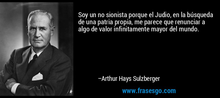 Soy un no sionista porque el Judio, en la búsqueda de una patria propia, me parece que renunciar a algo de valor infinitamente mayor del mundo. – Arthur Hays Sulzberger