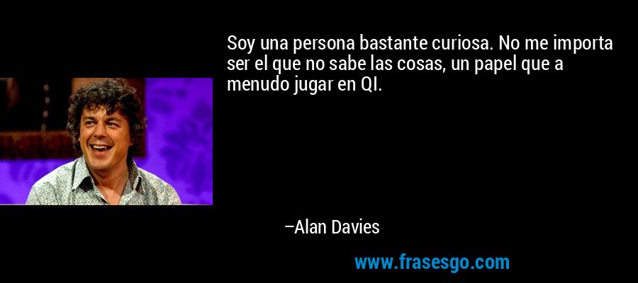 Soy una persona bastante curiosa. No me importa ser el que no sabe las cosas, un papel que a menudo jugar en QI. – Alan Davies