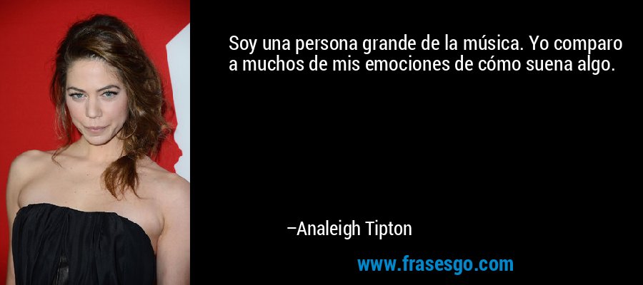 Soy una persona grande de la música. Yo comparo a muchos de mis emociones de cómo suena algo. – Analeigh Tipton
