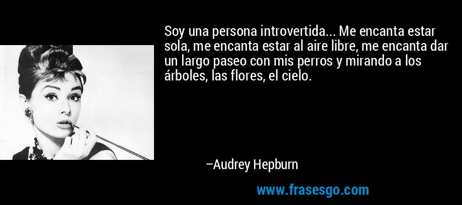 Soy una persona introvertida... Me encanta estar sola, me encanta estar al aire libre, me encanta dar un largo paseo con mis perros y mirando a los árboles, las flores, el cielo. – Audrey Hepburn