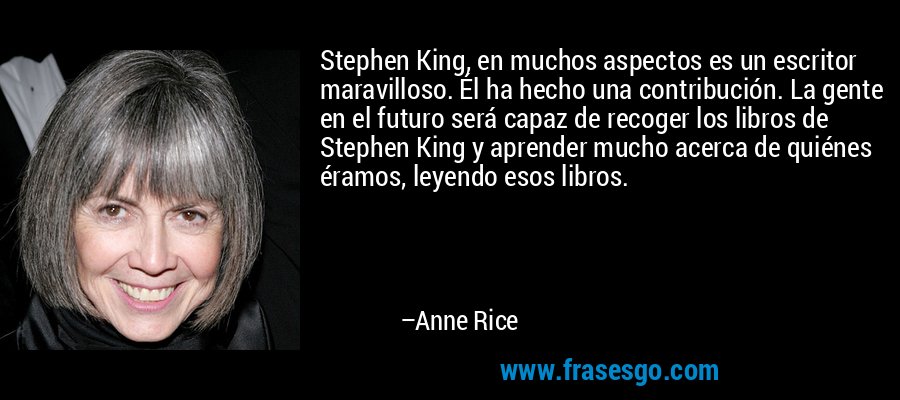 Stephen King, en muchos aspectos es un escritor maravilloso. Él ha hecho una contribución. La gente en el futuro será capaz de recoger los libros de Stephen King y aprender mucho acerca de quiénes éramos, leyendo esos libros. – Anne Rice