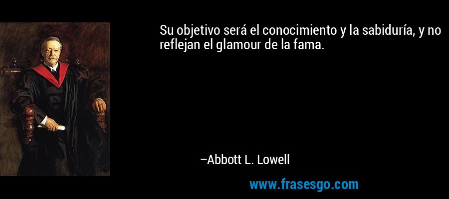 Su objetivo será el conocimiento y la sabiduría, y no reflejan el glamour de la fama. – Abbott L. Lowell