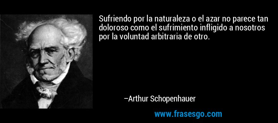Sufriendo por la naturaleza o el azar no parece tan doloroso como el sufrimiento infligido a nosotros por la voluntad arbitraria de otro. – Arthur Schopenhauer
