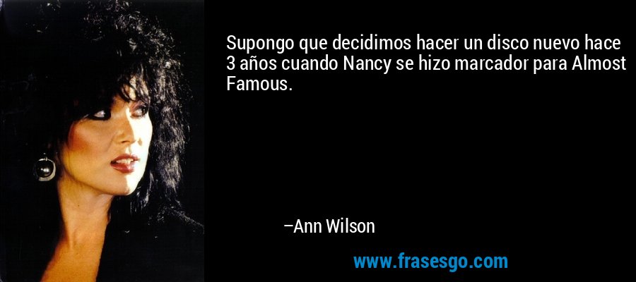 Supongo que decidimos hacer un disco nuevo hace 3 años cuando Nancy se hizo marcador para Almost Famous. – Ann Wilson