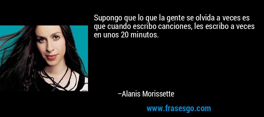 Supongo que lo que la gente se olvida a veces es que cuando escribo canciones, les escribo a veces en unos 20 minutos. – Alanis Morissette