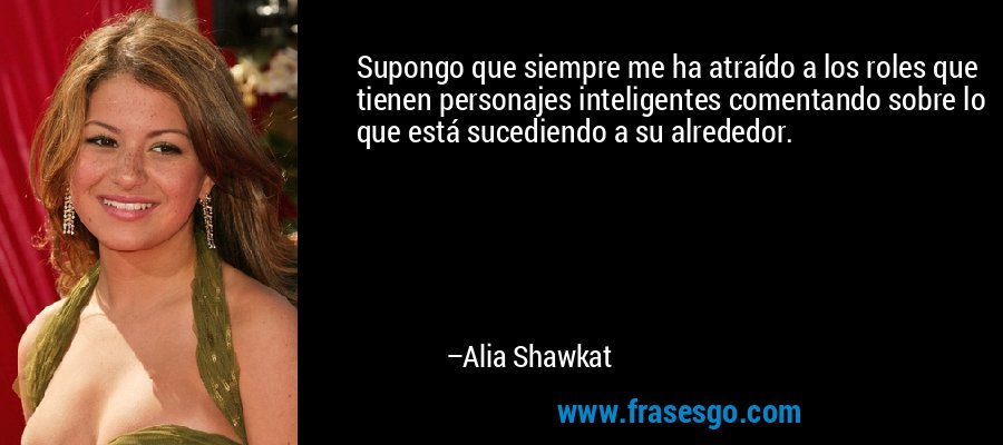 Supongo que siempre me ha atraído a los roles que tienen personajes inteligentes comentando sobre lo que está sucediendo a su alrededor. – Alia Shawkat
