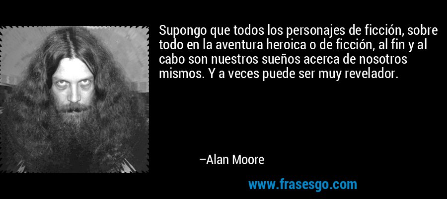 Supongo que todos los personajes de ficción, sobre todo en la aventura heroica o de ficción, al fin y al cabo son nuestros sueños acerca de nosotros mismos. Y a veces puede ser muy revelador. – Alan Moore