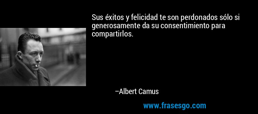 Sus éxitos y felicidad te son perdonados sólo si generosamente da su consentimiento para compartirlos. – Albert Camus