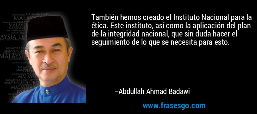 También hemos creado el Instituto Nacional para la ética. Este instituto, así como la aplicación del plan de la integridad nacional, que sin duda hacer el seguimiento de lo que se necesita para esto. – Abdullah Ahmad Badawi
