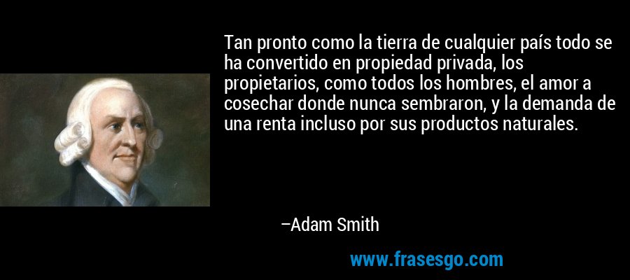 Tan pronto como la tierra de cualquier país todo se ha convertido en propiedad privada, los propietarios, como todos los hombres, el amor a cosechar donde nunca sembraron, y la demanda de una renta incluso por sus productos naturales. – Adam Smith