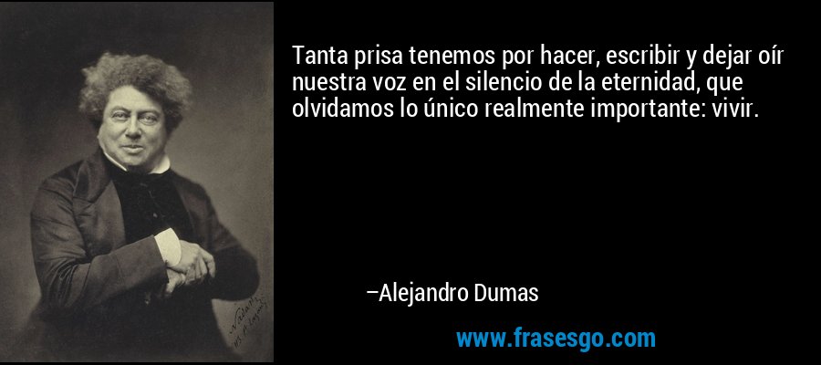 Tanta prisa tenemos por hacer, escribir y dejar oír nuestra voz en el silencio de la eternidad, que olvidamos lo único realmente importante: vivir. – Alejandro Dumas