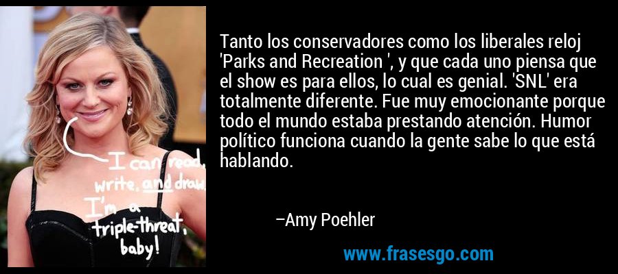 Tanto los conservadores como los liberales reloj 'Parks and Recreation ', y que cada uno piensa que el show es para ellos, lo cual es genial. 'SNL' era totalmente diferente. Fue muy emocionante porque todo el mundo estaba prestando atención. Humor político funciona cuando la gente sabe lo que está hablando. – Amy Poehler