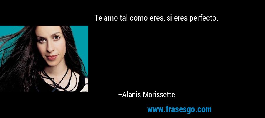 Te amo tal como eres, si eres perfecto. – Alanis Morissette