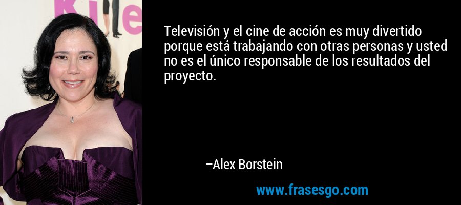 Televisión y el cine de acción es muy divertido porque está trabajando con otras personas y usted no es el único responsable de los resultados del proyecto. – Alex Borstein