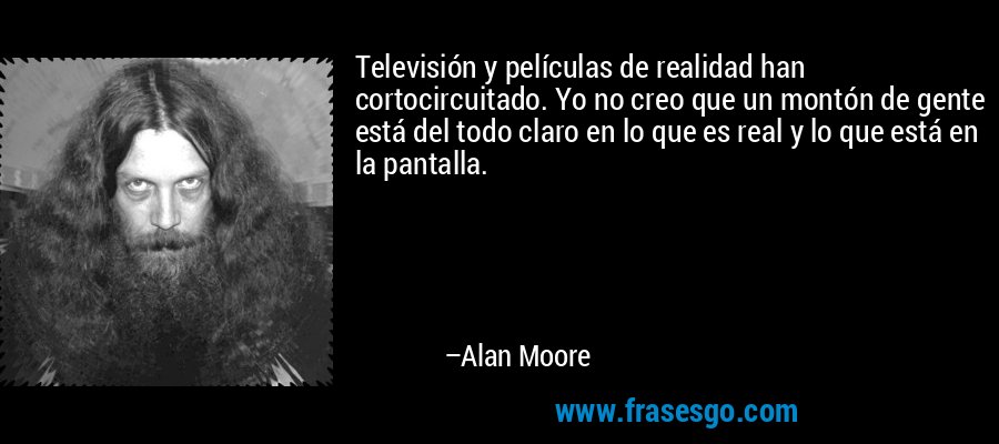 Televisión y películas de realidad han cortocircuitado. Yo no creo que un montón de gente está del todo claro en lo que es real y lo que está en la pantalla. – Alan Moore