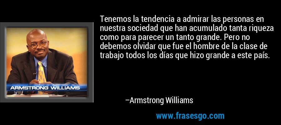 Tenemos la tendencia a admirar las personas en nuestra sociedad que han acumulado tanta riqueza como para parecer un tanto grande. Pero no debemos olvidar que fue el hombre de la clase de trabajo todos los días que hizo grande a este país. – Armstrong Williams