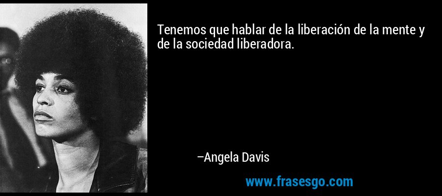 Tenemos que hablar de la liberación de la mente y de la sociedad liberadora. – Angela Davis