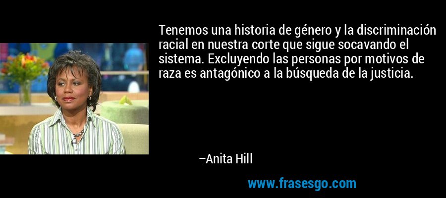 Tenemos una historia de género y la discriminación racial en nuestra corte que sigue socavando el sistema. Excluyendo las personas por motivos de raza es antagónico a la búsqueda de la justicia. – Anita Hill