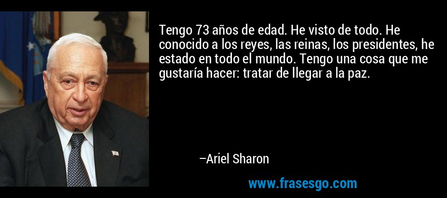 Tengo 73 años de edad. He visto de todo. He conocido a los reyes, las reinas, los presidentes, he estado en todo el mundo. Tengo una cosa que me gustaría hacer: tratar de llegar a la paz. – Ariel Sharon