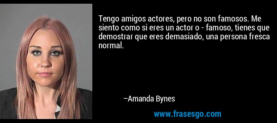Tengo amigos actores, pero no son famosos. Me siento como si eres un actor o - famoso, tienes que demostrar que eres demasiado, una persona fresca normal. – Amanda Bynes