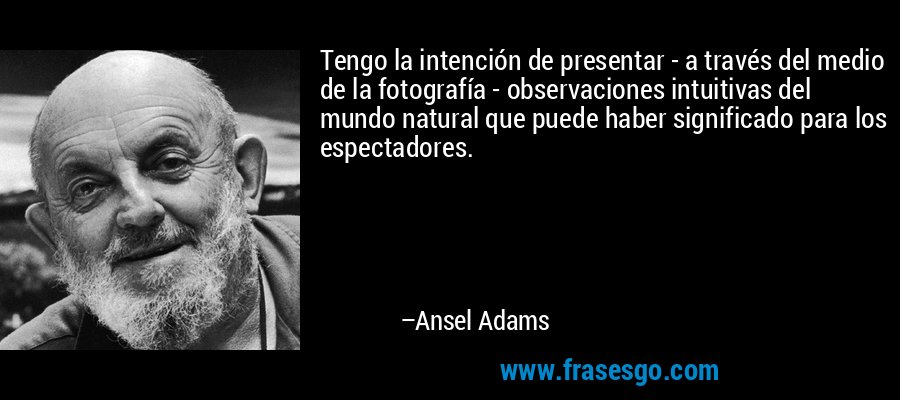 Tengo la intención de presentar - a través del medio de la fotografía - observaciones intuitivas del mundo natural que puede haber significado para los espectadores. – Ansel Adams