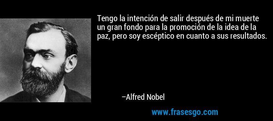 Tengo la intención de salir después de mi muerte un gran fondo para la promoción de la idea de la paz, pero soy escéptico en cuanto a sus resultados. – Alfred Nobel