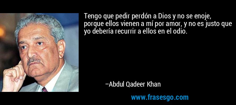 Tengo que pedir perdón a Dios y no se enoje, porque ellos vienen a mí por amor, y no es justo que yo debería recurrir a ellos en el odio. – Abdul Qadeer Khan