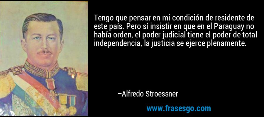 Tengo que pensar en mi condición de residente de este país. Pero sí insistir en que en el Paraguay no había orden, el poder judicial tiene el poder de total independencia, la justicia se ejerce plenamente. – Alfredo Stroessner