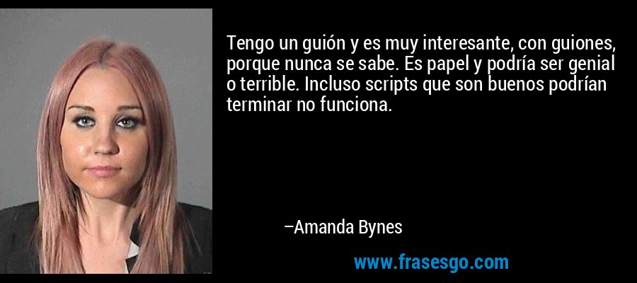Tengo un guión y es muy interesante, con guiones, porque nunca se sabe. Es papel y podría ser genial o terrible. Incluso scripts que son buenos podrían terminar no funciona. – Amanda Bynes