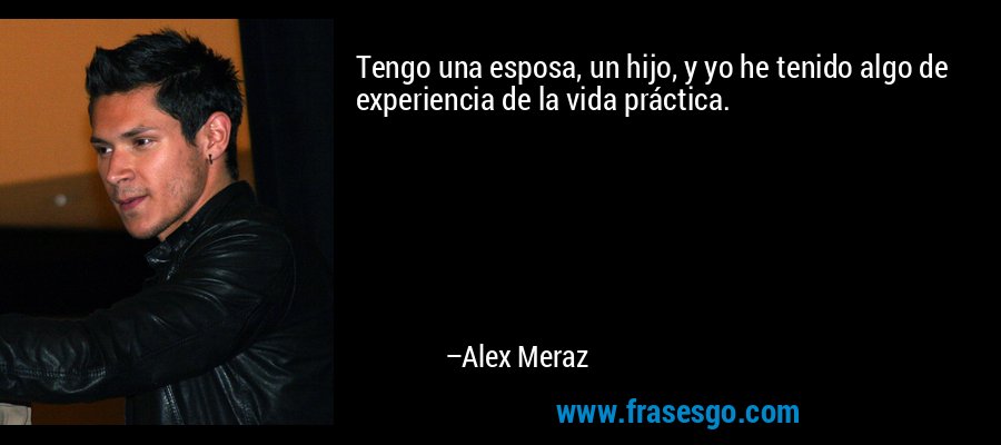 Tengo una esposa, un hijo, y yo he tenido algo de experiencia de la vida práctica. – Alex Meraz