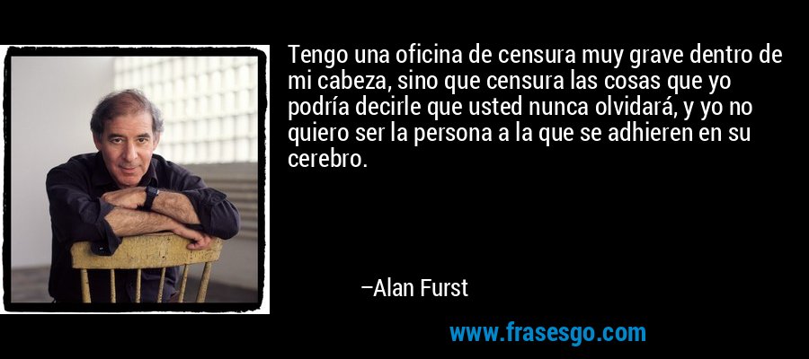 Tengo una oficina de censura muy grave dentro de mi cabeza, sino que censura las cosas que yo podría decirle que usted nunca olvidará, y yo no quiero ser la persona a la que se adhieren en su cerebro. – Alan Furst