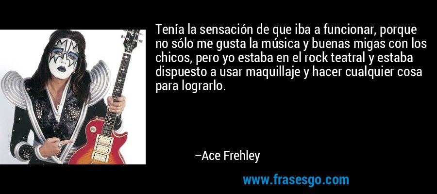 Tenía la sensación de que iba a funcionar, porque no sólo me gusta la música y buenas migas con los chicos, pero yo estaba en el rock teatral y estaba dispuesto a usar maquillaje y hacer cualquier cosa para lograrlo. – Ace Frehley