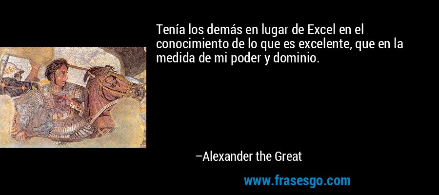 Tenía los demás en lugar de Excel en el conocimiento de lo que es excelente, que en la medida de mi poder y dominio. – Alexander the Great